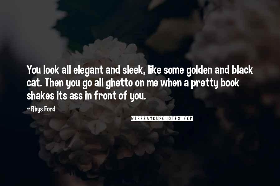 Rhys Ford Quotes: You look all elegant and sleek, like some golden and black cat. Then you go all ghetto on me when a pretty book shakes its ass in front of you.