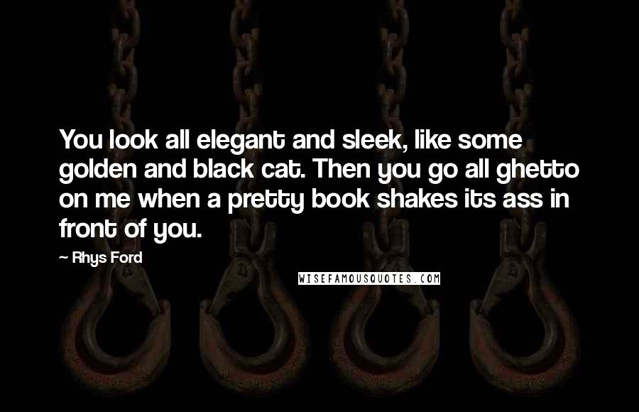 Rhys Ford Quotes: You look all elegant and sleek, like some golden and black cat. Then you go all ghetto on me when a pretty book shakes its ass in front of you.