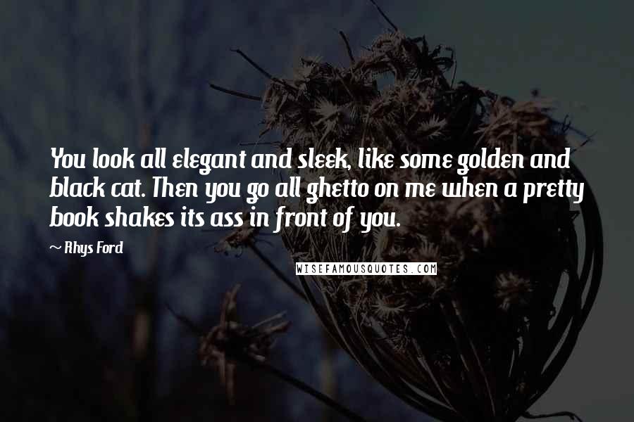 Rhys Ford Quotes: You look all elegant and sleek, like some golden and black cat. Then you go all ghetto on me when a pretty book shakes its ass in front of you.