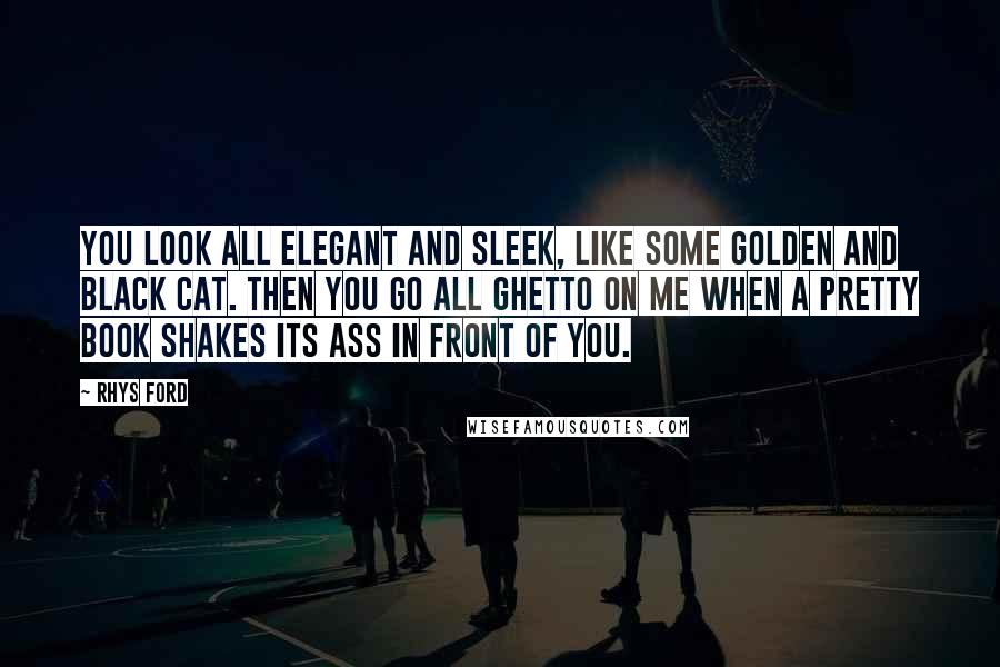 Rhys Ford Quotes: You look all elegant and sleek, like some golden and black cat. Then you go all ghetto on me when a pretty book shakes its ass in front of you.