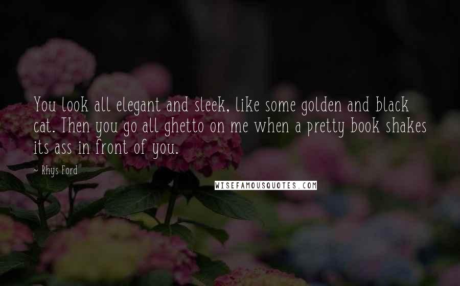 Rhys Ford Quotes: You look all elegant and sleek, like some golden and black cat. Then you go all ghetto on me when a pretty book shakes its ass in front of you.