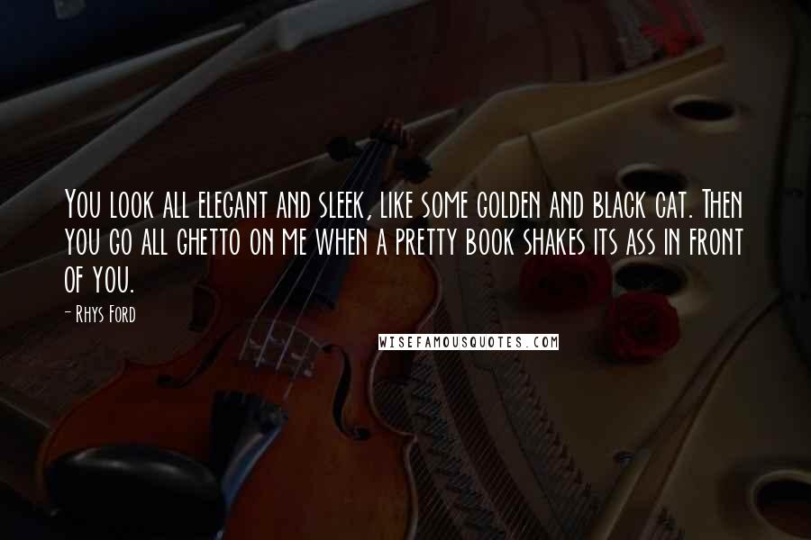 Rhys Ford Quotes: You look all elegant and sleek, like some golden and black cat. Then you go all ghetto on me when a pretty book shakes its ass in front of you.