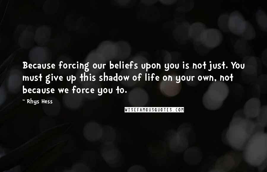 Rhys Hess Quotes: Because forcing our beliefs upon you is not just. You must give up this shadow of life on your own, not because we force you to.