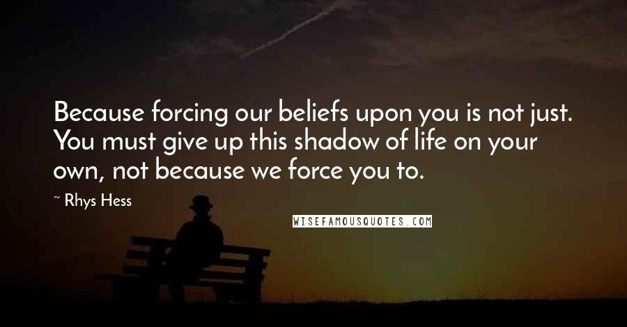 Rhys Hess Quotes: Because forcing our beliefs upon you is not just. You must give up this shadow of life on your own, not because we force you to.