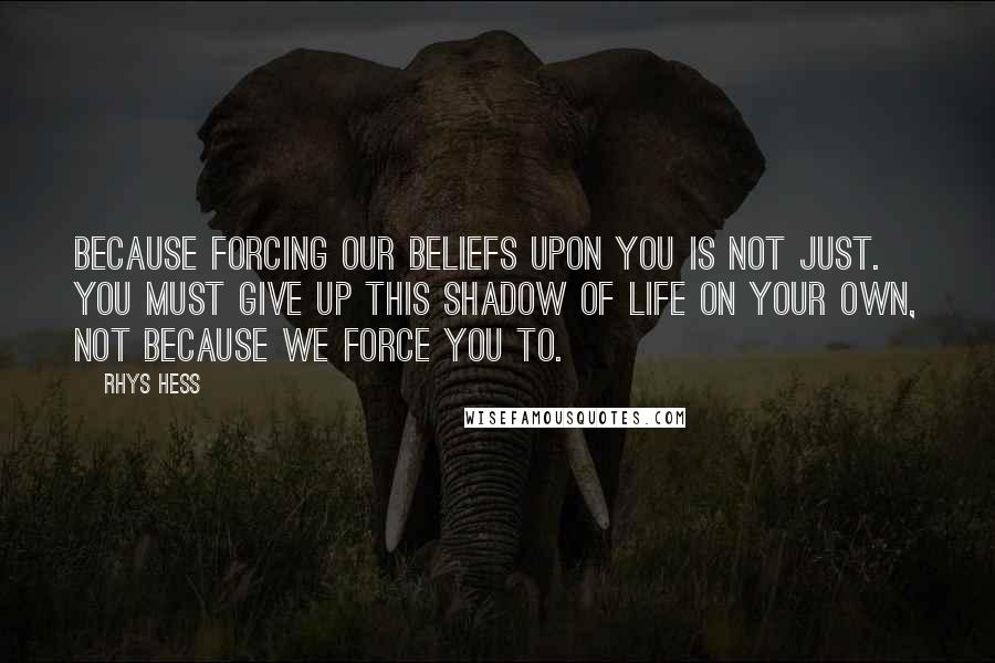 Rhys Hess Quotes: Because forcing our beliefs upon you is not just. You must give up this shadow of life on your own, not because we force you to.