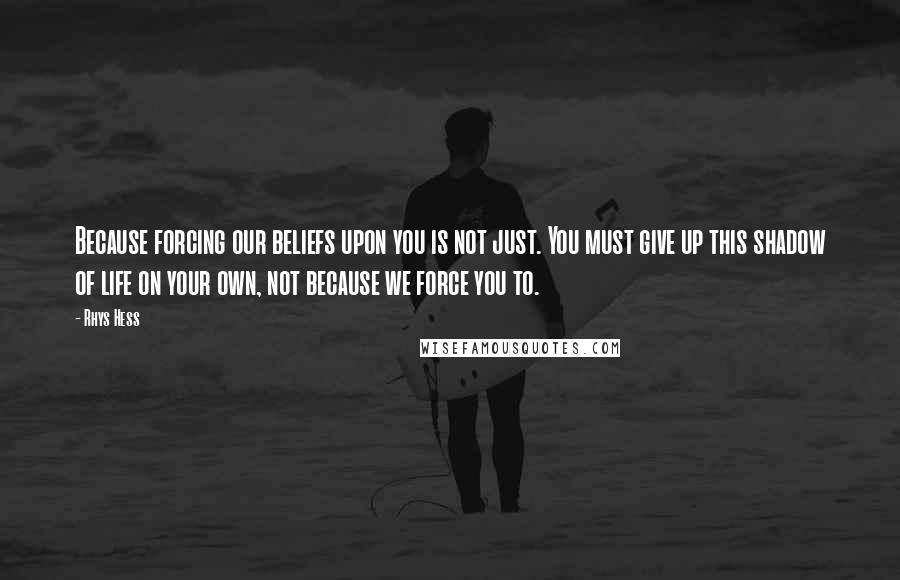 Rhys Hess Quotes: Because forcing our beliefs upon you is not just. You must give up this shadow of life on your own, not because we force you to.