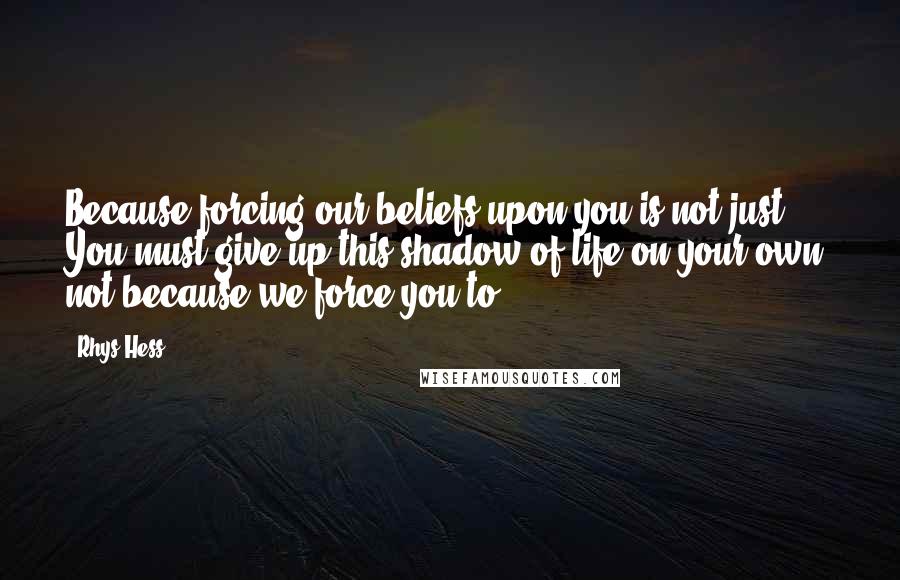 Rhys Hess Quotes: Because forcing our beliefs upon you is not just. You must give up this shadow of life on your own, not because we force you to.