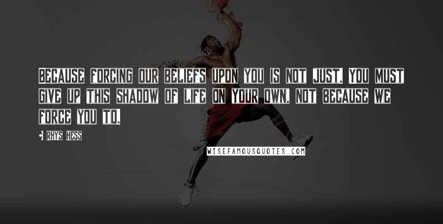 Rhys Hess Quotes: Because forcing our beliefs upon you is not just. You must give up this shadow of life on your own, not because we force you to.