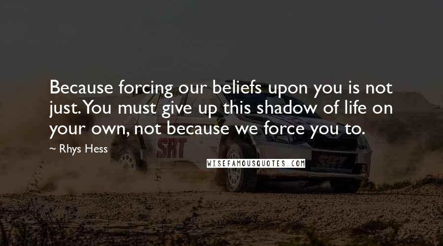 Rhys Hess Quotes: Because forcing our beliefs upon you is not just. You must give up this shadow of life on your own, not because we force you to.