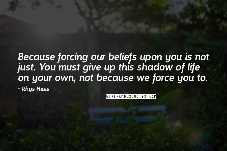 Rhys Hess Quotes: Because forcing our beliefs upon you is not just. You must give up this shadow of life on your own, not because we force you to.