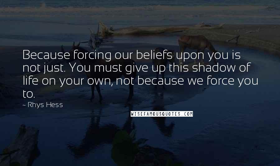 Rhys Hess Quotes: Because forcing our beliefs upon you is not just. You must give up this shadow of life on your own, not because we force you to.