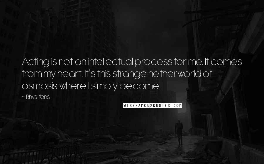 Rhys Ifans Quotes: Acting is not an intellectual process for me. It comes from my heart. It's this strange netherworld of osmosis where I simply become.