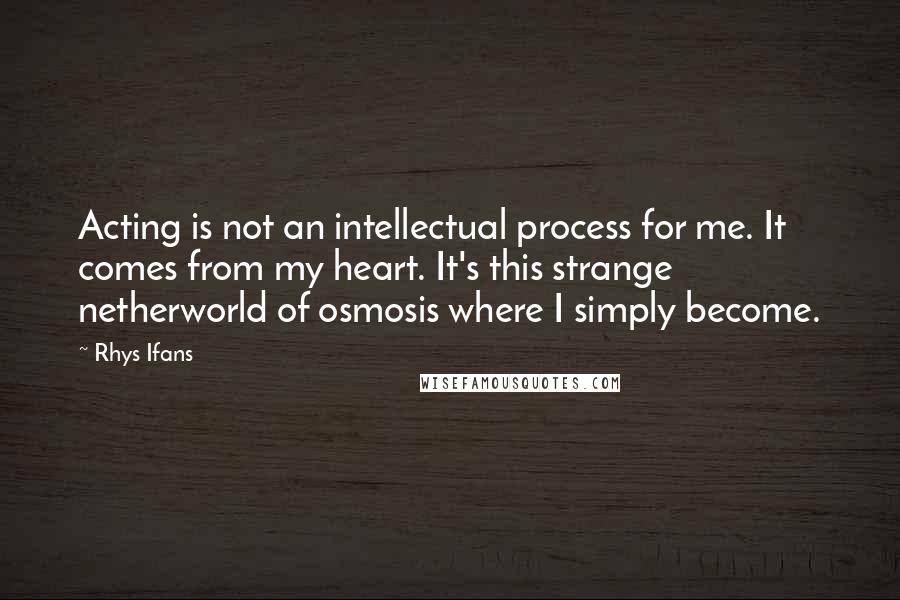 Rhys Ifans Quotes: Acting is not an intellectual process for me. It comes from my heart. It's this strange netherworld of osmosis where I simply become.