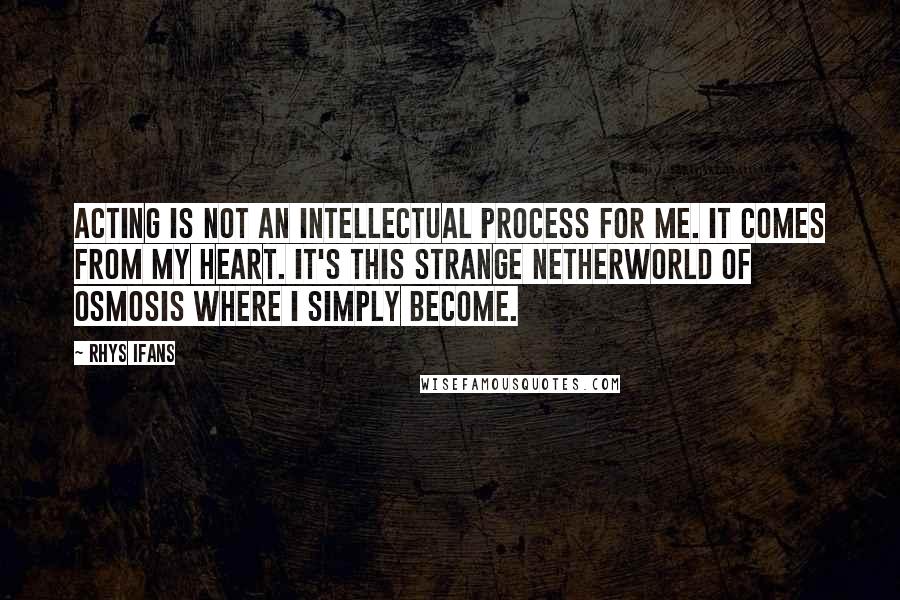 Rhys Ifans Quotes: Acting is not an intellectual process for me. It comes from my heart. It's this strange netherworld of osmosis where I simply become.