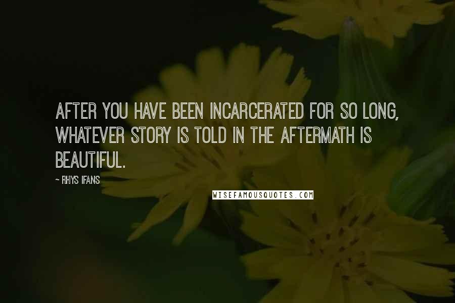 Rhys Ifans Quotes: After you have been incarcerated for so long, whatever story is told in the aftermath is beautiful.