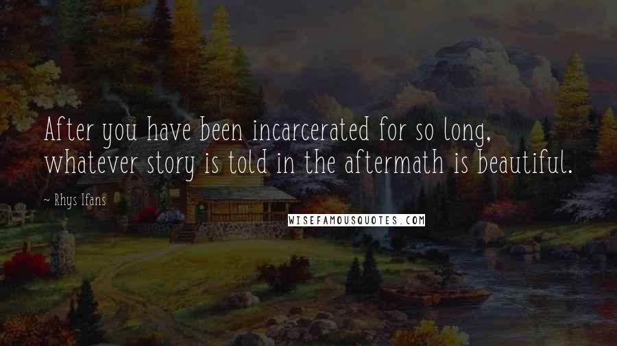 Rhys Ifans Quotes: After you have been incarcerated for so long, whatever story is told in the aftermath is beautiful.