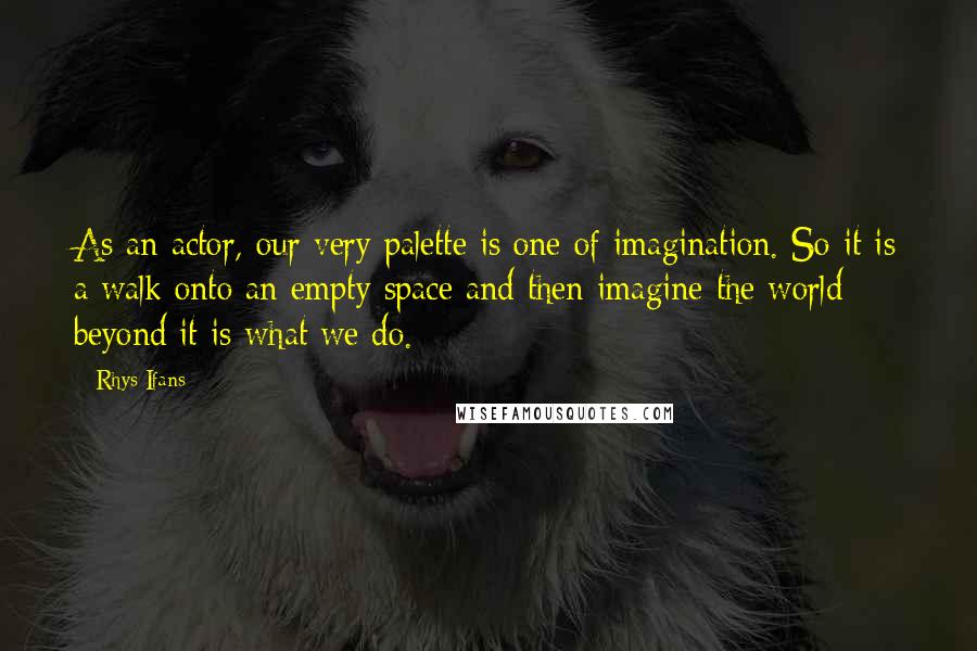 Rhys Ifans Quotes: As an actor, our very palette is one of imagination. So it is a walk onto an empty space and then imagine the world beyond it is what we do.