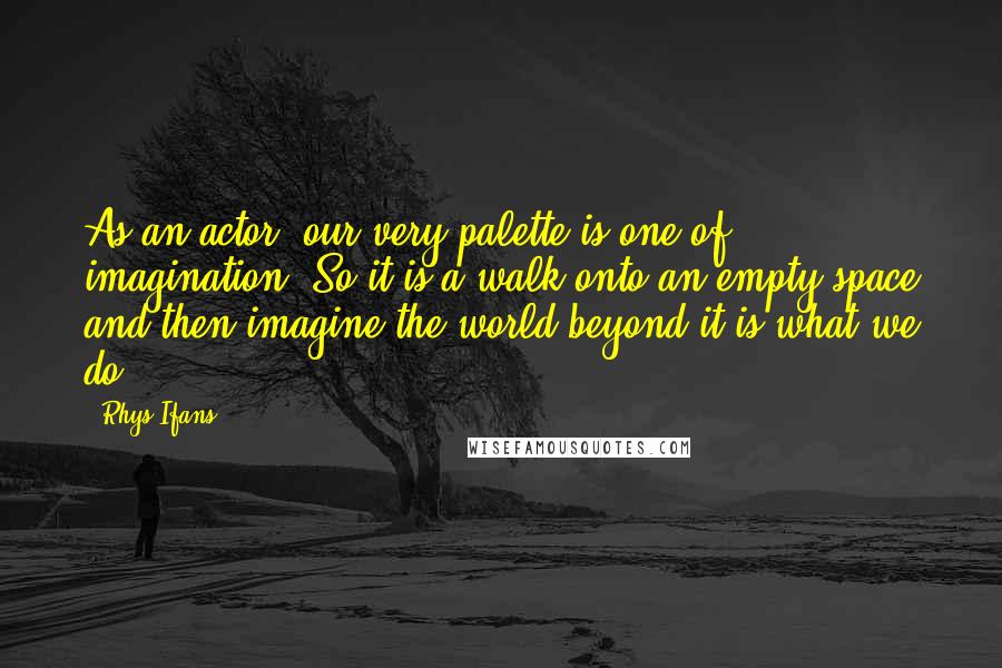 Rhys Ifans Quotes: As an actor, our very palette is one of imagination. So it is a walk onto an empty space and then imagine the world beyond it is what we do.