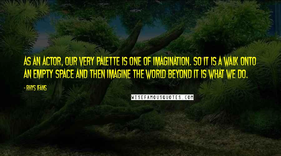 Rhys Ifans Quotes: As an actor, our very palette is one of imagination. So it is a walk onto an empty space and then imagine the world beyond it is what we do.