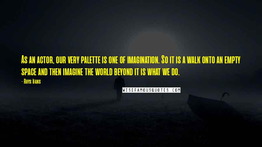 Rhys Ifans Quotes: As an actor, our very palette is one of imagination. So it is a walk onto an empty space and then imagine the world beyond it is what we do.