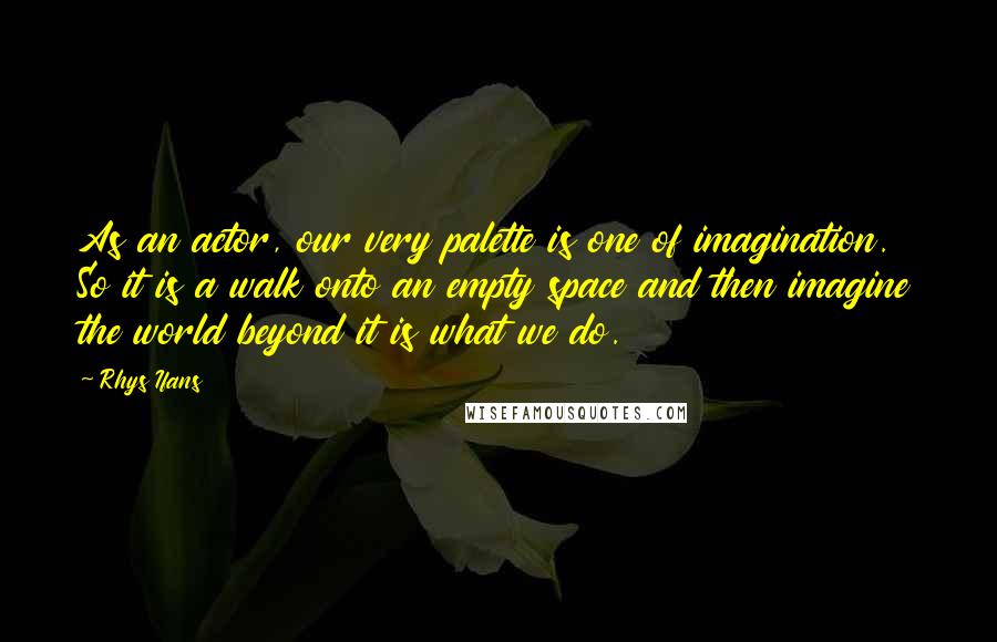 Rhys Ifans Quotes: As an actor, our very palette is one of imagination. So it is a walk onto an empty space and then imagine the world beyond it is what we do.