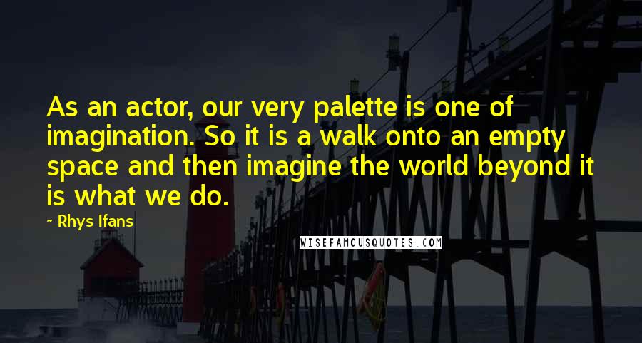 Rhys Ifans Quotes: As an actor, our very palette is one of imagination. So it is a walk onto an empty space and then imagine the world beyond it is what we do.