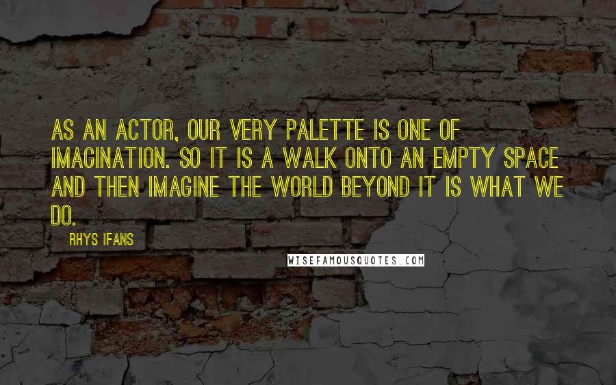 Rhys Ifans Quotes: As an actor, our very palette is one of imagination. So it is a walk onto an empty space and then imagine the world beyond it is what we do.