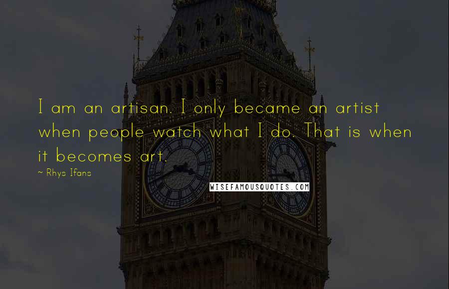 Rhys Ifans Quotes: I am an artisan. I only became an artist when people watch what I do. That is when it becomes art.