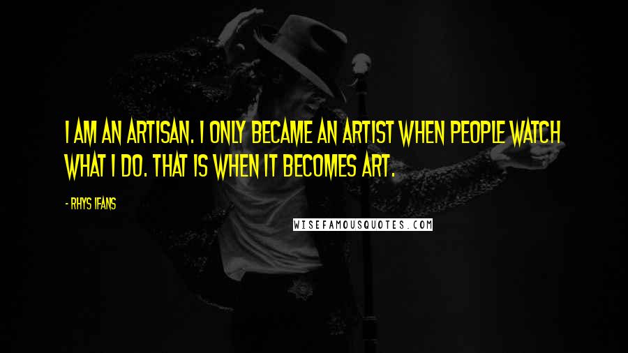 Rhys Ifans Quotes: I am an artisan. I only became an artist when people watch what I do. That is when it becomes art.