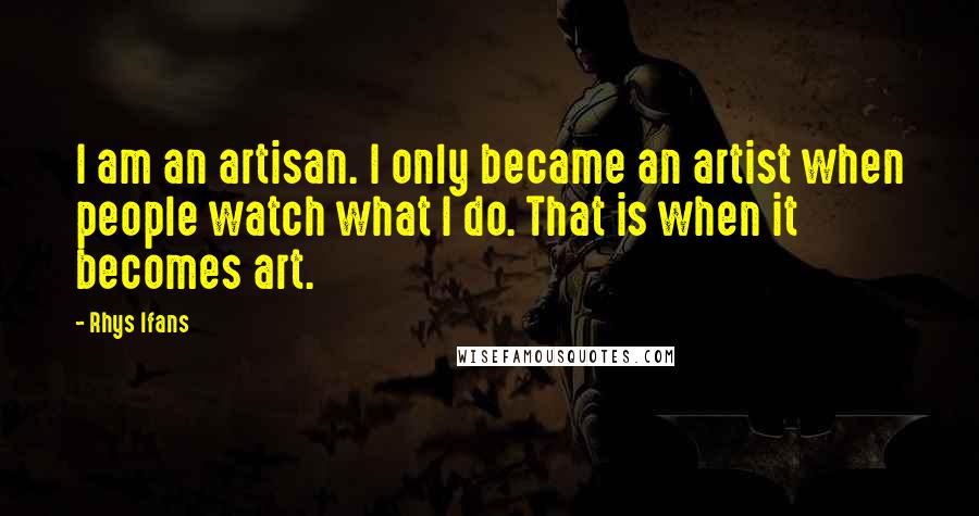 Rhys Ifans Quotes: I am an artisan. I only became an artist when people watch what I do. That is when it becomes art.