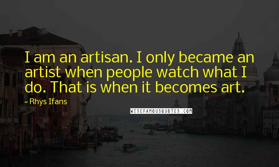 Rhys Ifans Quotes: I am an artisan. I only became an artist when people watch what I do. That is when it becomes art.