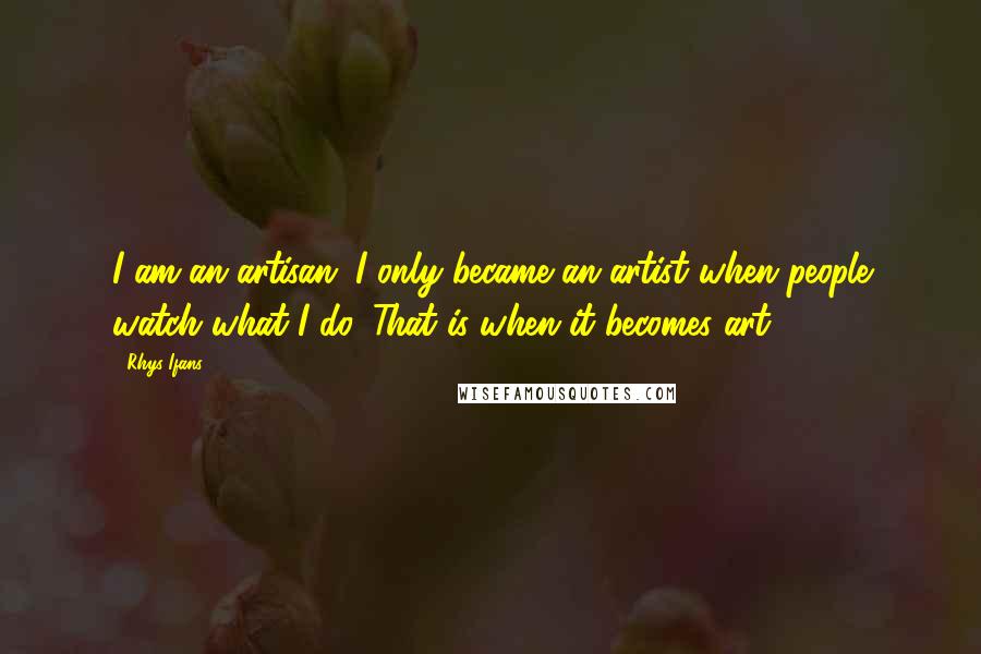 Rhys Ifans Quotes: I am an artisan. I only became an artist when people watch what I do. That is when it becomes art.
