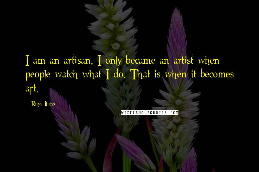 Rhys Ifans Quotes: I am an artisan. I only became an artist when people watch what I do. That is when it becomes art.