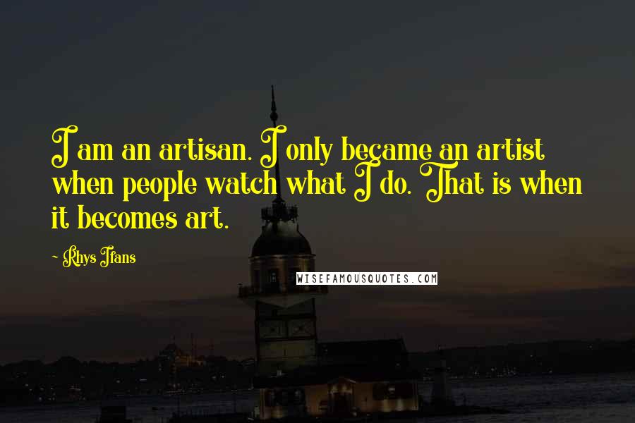 Rhys Ifans Quotes: I am an artisan. I only became an artist when people watch what I do. That is when it becomes art.