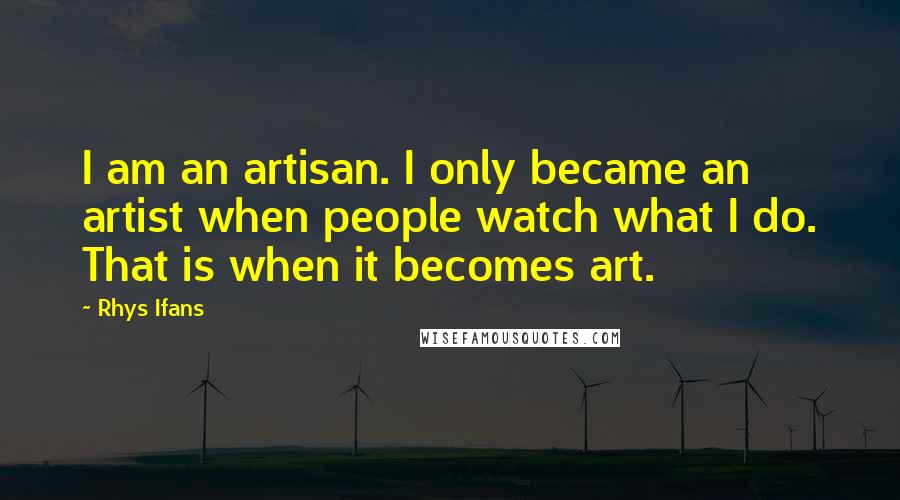 Rhys Ifans Quotes: I am an artisan. I only became an artist when people watch what I do. That is when it becomes art.