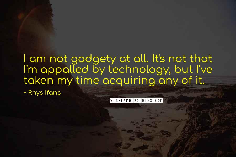 Rhys Ifans Quotes: I am not gadgety at all. It's not that I'm appalled by technology, but I've taken my time acquiring any of it.