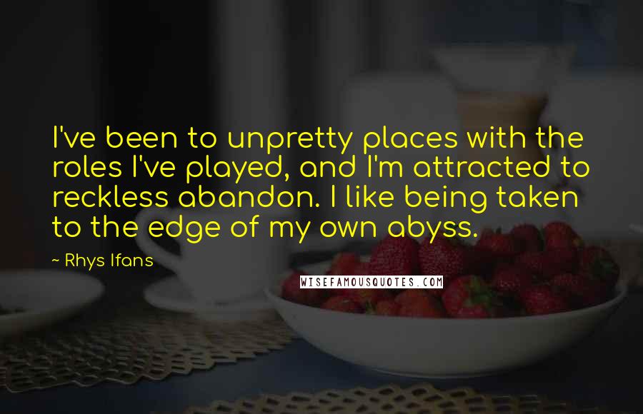 Rhys Ifans Quotes: I've been to unpretty places with the roles I've played, and I'm attracted to reckless abandon. I like being taken to the edge of my own abyss.