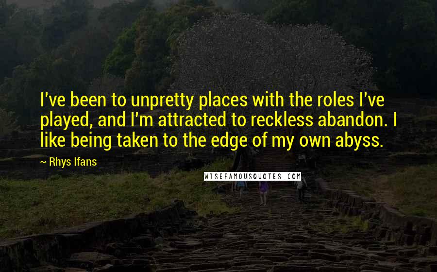 Rhys Ifans Quotes: I've been to unpretty places with the roles I've played, and I'm attracted to reckless abandon. I like being taken to the edge of my own abyss.