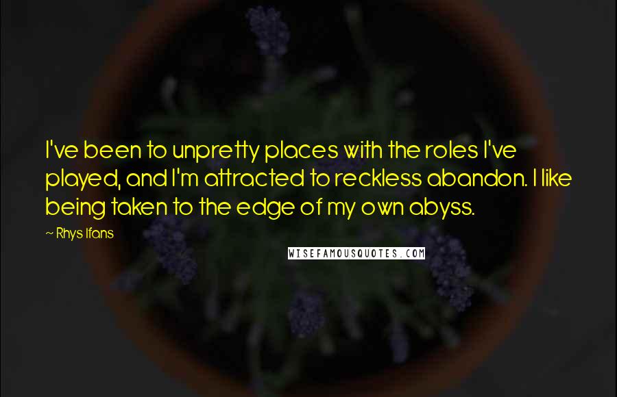 Rhys Ifans Quotes: I've been to unpretty places with the roles I've played, and I'm attracted to reckless abandon. I like being taken to the edge of my own abyss.