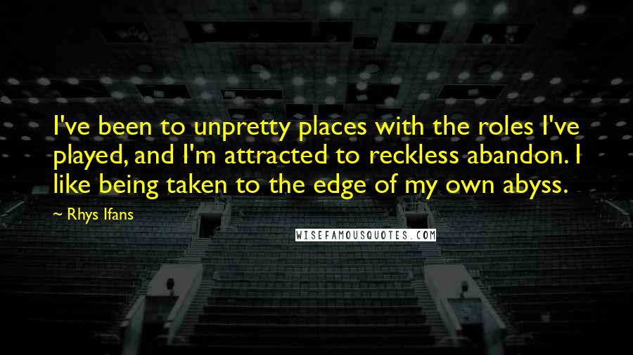 Rhys Ifans Quotes: I've been to unpretty places with the roles I've played, and I'm attracted to reckless abandon. I like being taken to the edge of my own abyss.