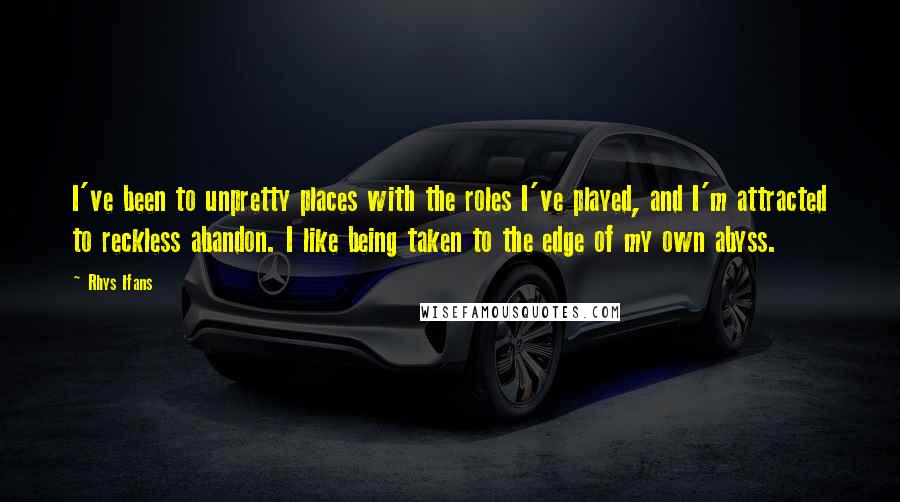 Rhys Ifans Quotes: I've been to unpretty places with the roles I've played, and I'm attracted to reckless abandon. I like being taken to the edge of my own abyss.