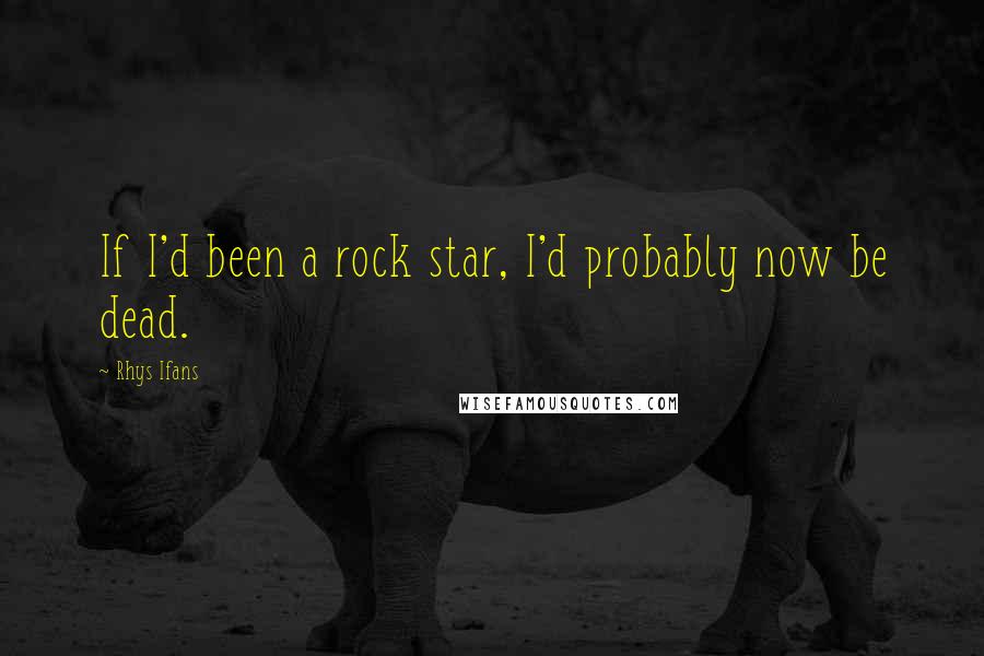 Rhys Ifans Quotes: If I'd been a rock star, I'd probably now be dead.