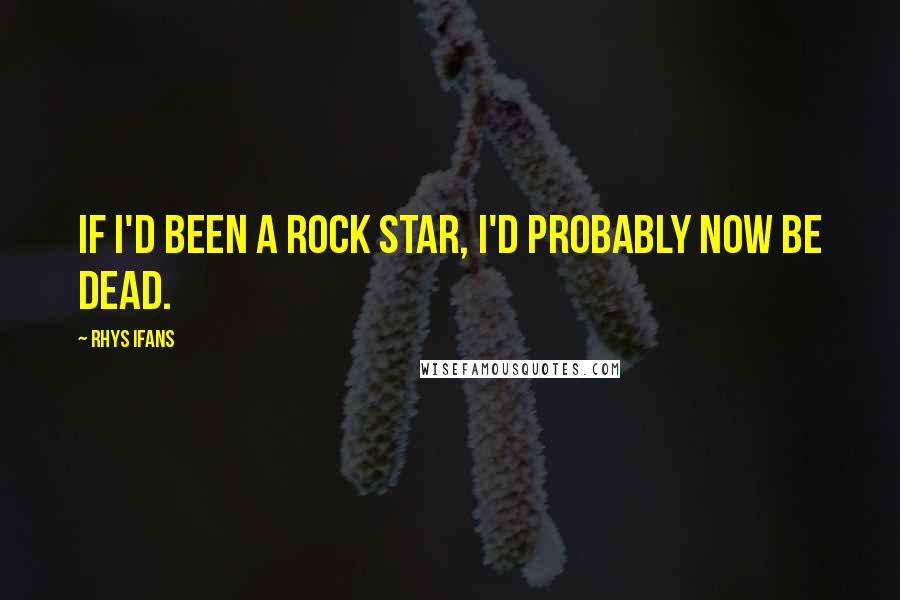 Rhys Ifans Quotes: If I'd been a rock star, I'd probably now be dead.