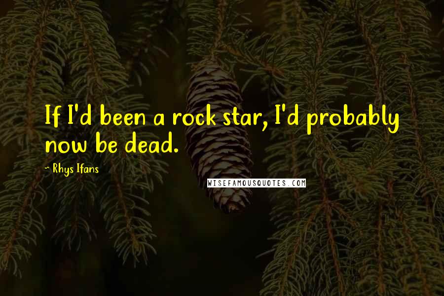 Rhys Ifans Quotes: If I'd been a rock star, I'd probably now be dead.