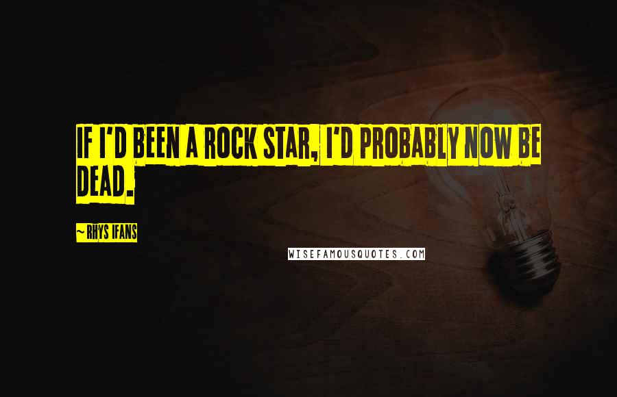 Rhys Ifans Quotes: If I'd been a rock star, I'd probably now be dead.