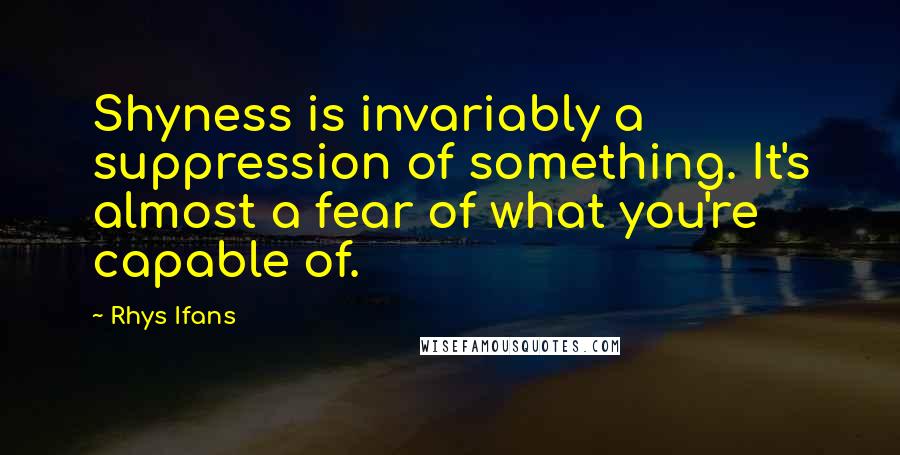 Rhys Ifans Quotes: Shyness is invariably a suppression of something. It's almost a fear of what you're capable of.