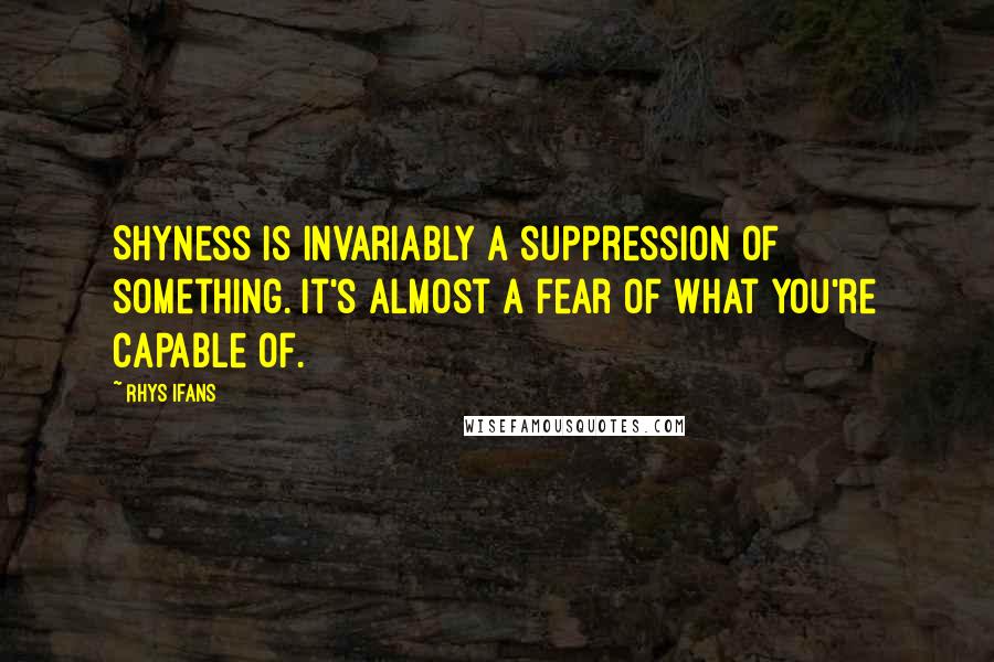 Rhys Ifans Quotes: Shyness is invariably a suppression of something. It's almost a fear of what you're capable of.