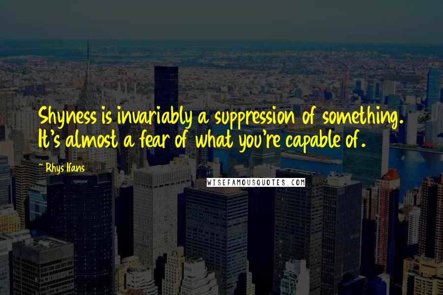 Rhys Ifans Quotes: Shyness is invariably a suppression of something. It's almost a fear of what you're capable of.