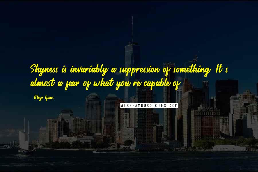 Rhys Ifans Quotes: Shyness is invariably a suppression of something. It's almost a fear of what you're capable of.