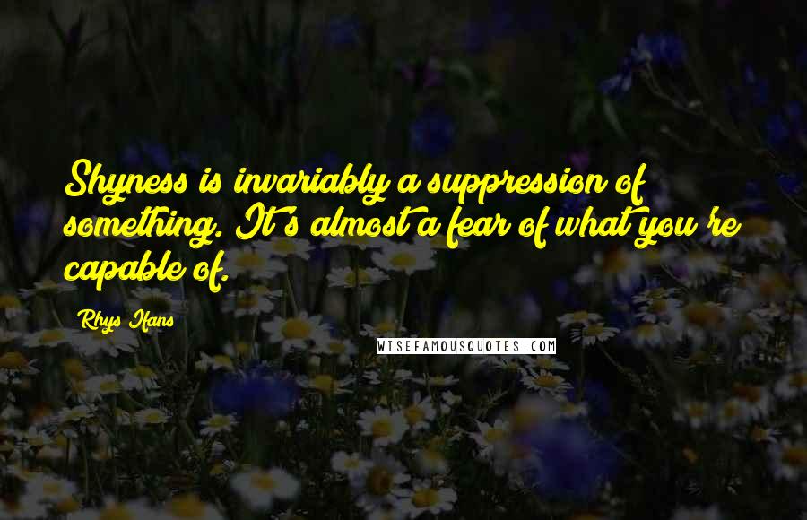 Rhys Ifans Quotes: Shyness is invariably a suppression of something. It's almost a fear of what you're capable of.